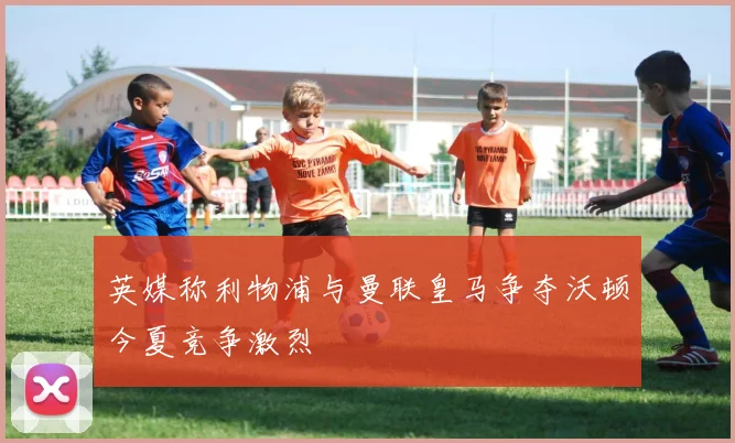 英媒称利物浦与曼联皇马争夺沃顿今夏竞争激烈