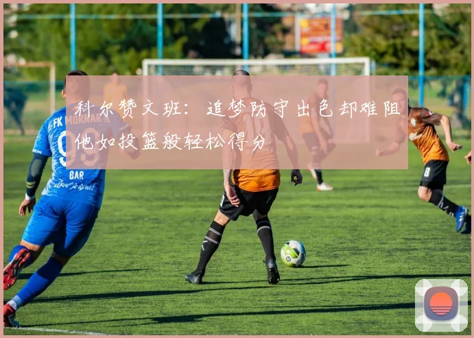 科尔赞文班：追梦防守出色却难阻他如投篮般轻松得分