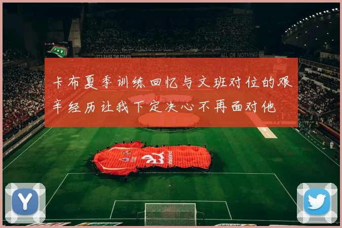卡布夏季训练回忆与文班对位的艰辛经历让我下定决心不再面对他