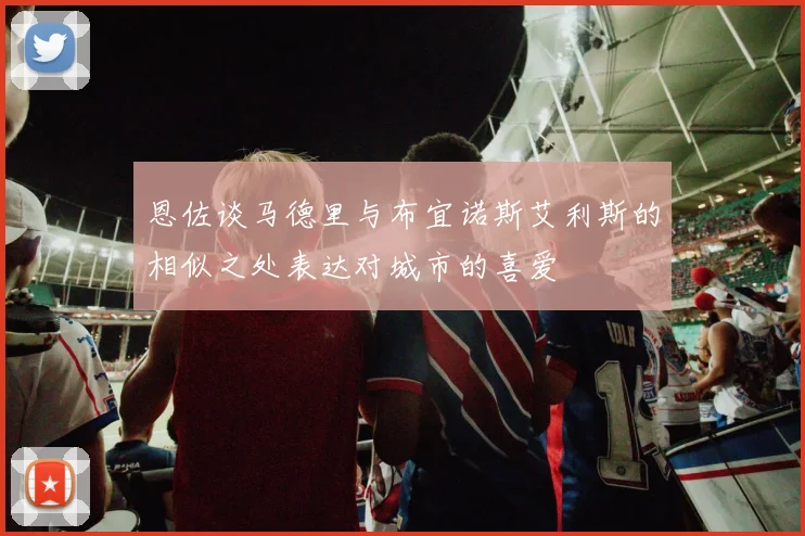 恩佐谈马德里与布宜诺斯艾利斯的相似之处表达对城市的喜爱