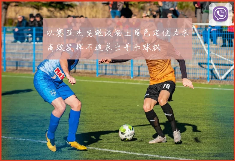 以赛亚杰克逊谈场上角色定位力求高效发挥不追求出手和球权