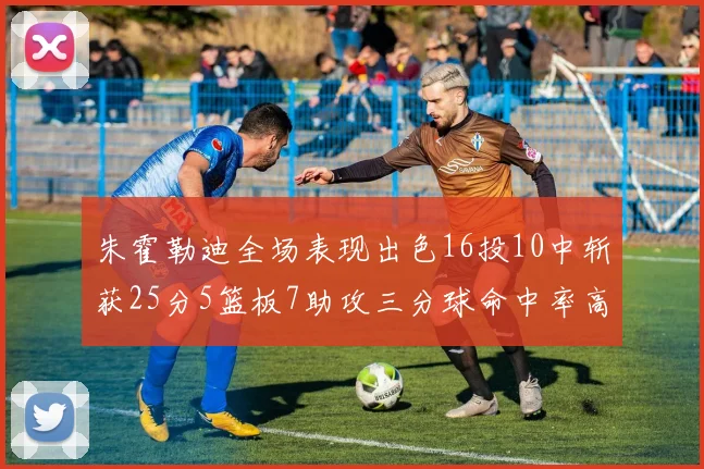 朱霍勒迪全场表现出色16投10中斩获25分5篮板7助攻三分球命中率高达44