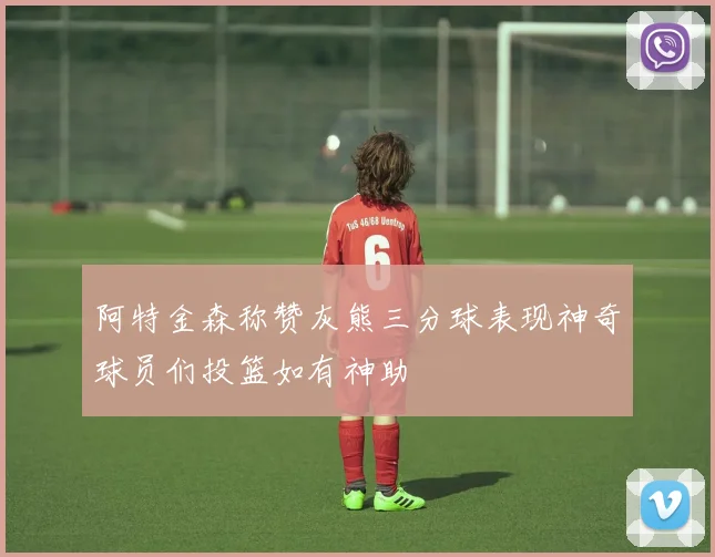 阿特金森称赞灰熊三分球表现神奇球员们投篮如有神助