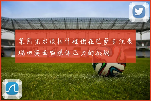 莱因克尔谈拉什福德在巴萨专注表现回英面临媒体压力的挑战