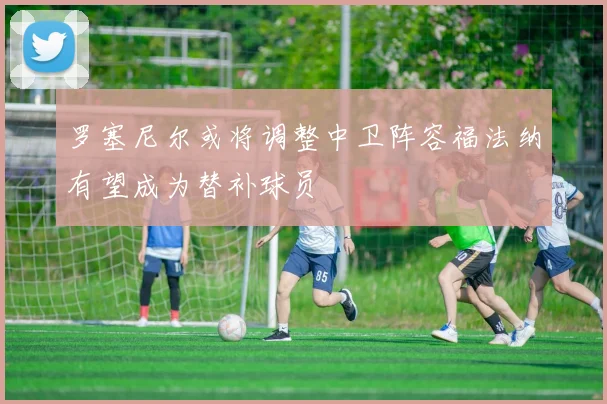 罗塞尼尔或将调整中卫阵容福法纳有望成为替补球员
