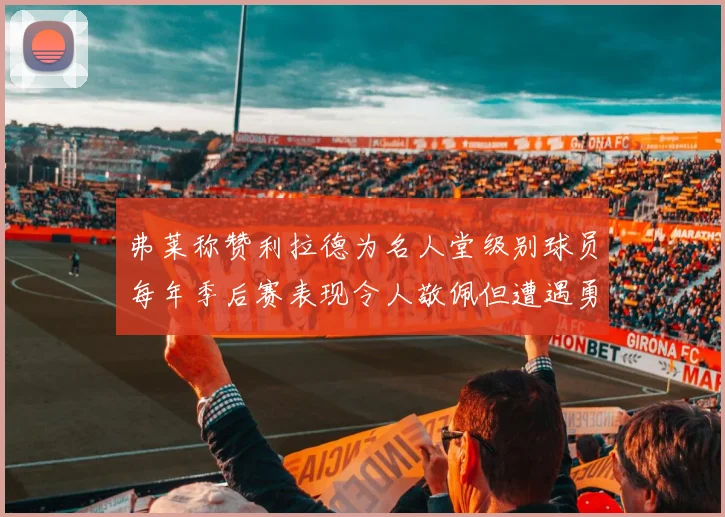弗莱称赞利拉德为名人堂级别球员每年季后赛表现令人敬佩但遭遇勇士阻碍