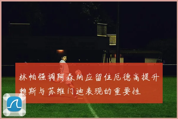 林帕强调阿森纳应留住厄德高提升赖斯与苏维门迪表现的重要性