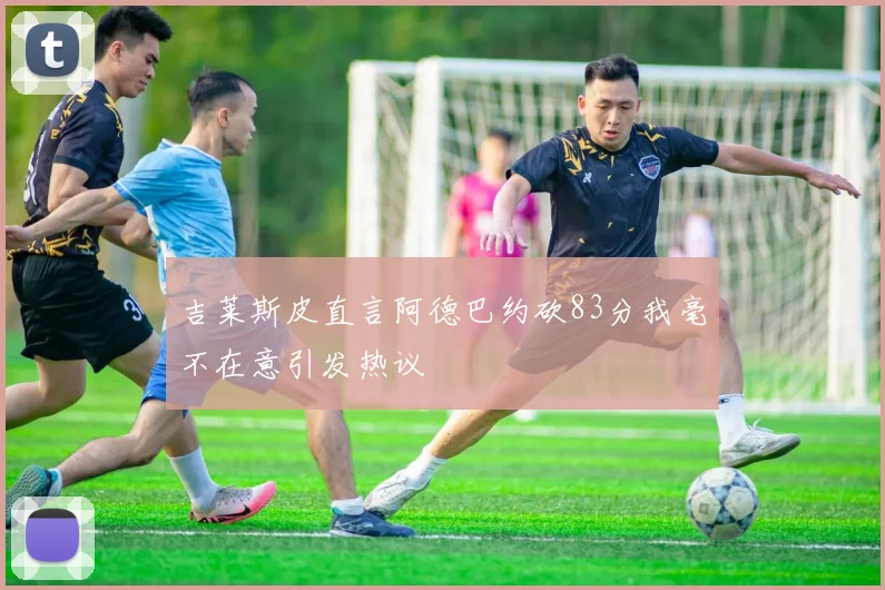吉莱斯皮直言阿德巴约砍83分我毫不在意引发热议