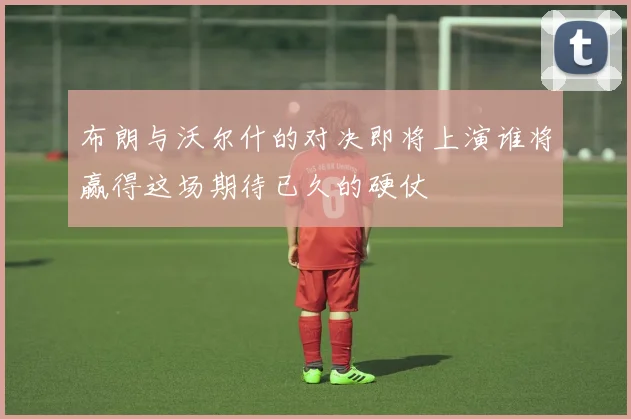 布朗与沃尔什的对决即将上演谁将赢得这场期待已久的硬仗