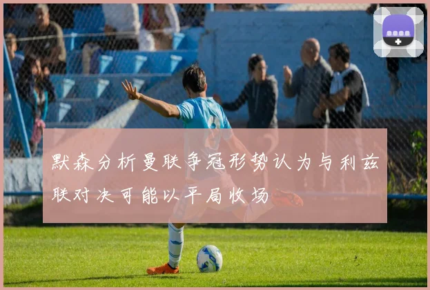 默森分析曼联争冠形势认为与利兹联对决可能以平局收场
