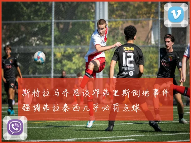 斯特拉马乔尼谈邓弗里斯倒地事件强调弗拉泰西几乎必罚点球