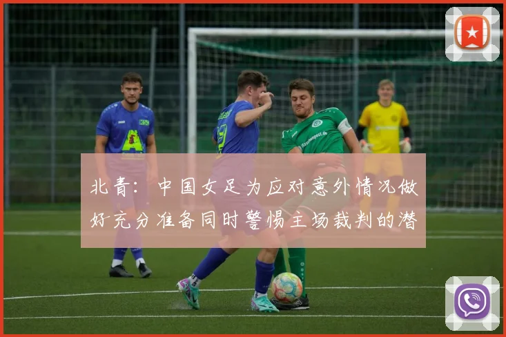 北青：中国女足为应对意外情况做好充分准备同时警惕主场裁判的潜在影响