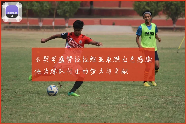 东契奇盛赞拉拉维亚表现出色感谢他为球队付出的努力与贡献