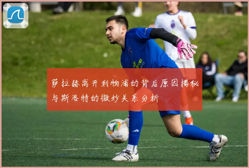 萨拉赫离开利物浦的背后原因揭秘与斯洛特的微妙关系分析