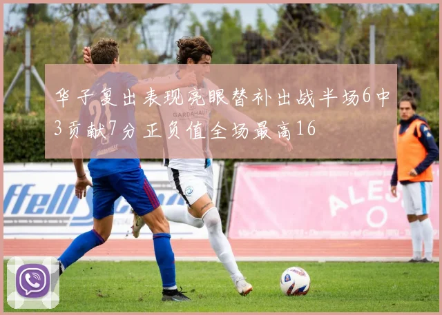 华子复出表现亮眼替补出战半场6中3贡献7分正负值全场最高16