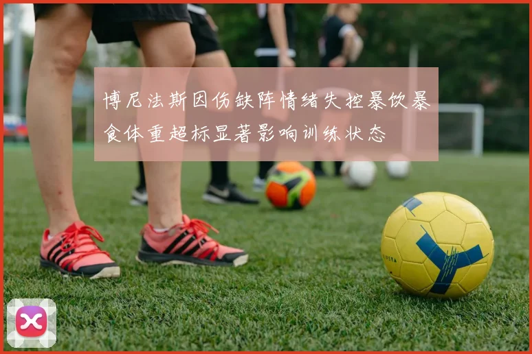 博尼法斯因伤缺阵情绪失控暴饮暴食体重超标显著影响训练状态